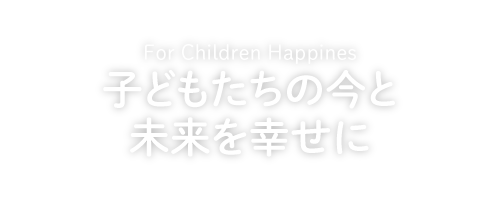 For Children Happines 子どもたちの今と未来を幸せに